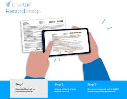 Bluetail RecordSnap allows aircraft maintenance personnel to take a photo of aircraft documents and automatically store and convert them to a searchable PDF in Bluetail's secure platform directly from their iOS or Android smartphone. Bluetail RecordSnap allows aircraft maintenance personnel to take a photo of aircraft documents and automatically store and convert them to a searchable PDF in Bluetail's secure platform directly from their iOS or Android smartphone.